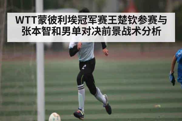 WTT蒙彼利埃冠军赛王楚钦参赛与张本智和男单对决前景战术分析