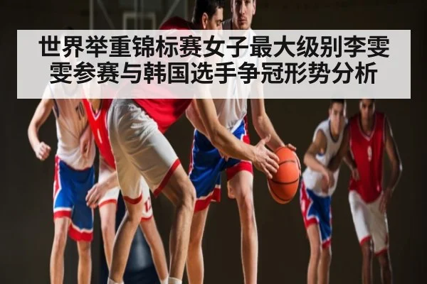 世界举重锦标赛女子最大级别李雯雯参赛与韩国选手争冠形势分析