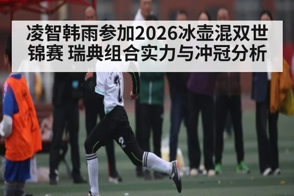 凌智韩雨参加2026冰壶混双世锦赛 瑞典组合实力与冲冠分析